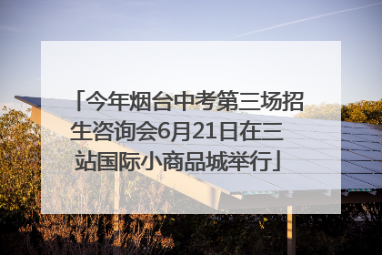 今年烟台中考第三场招生咨询会6月21日在三站国际小商品城举行