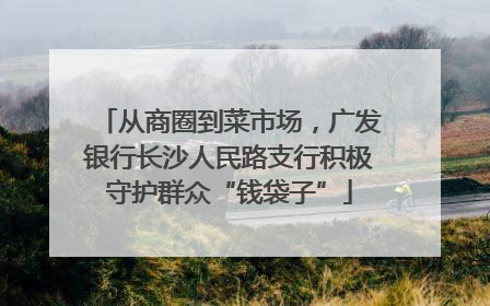 从商圈到菜市场，广发银行长沙人民路支行积极守护群众“钱袋子”