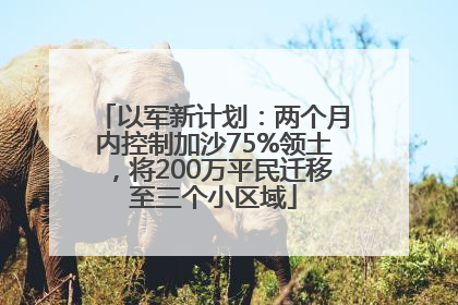 以军新计划：两个月内控制加沙75%领土，将200万平民迁移至三个小区域