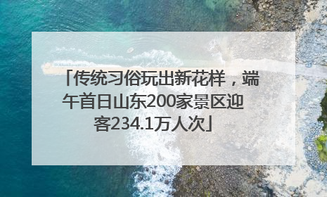 传统习俗玩出新花样，端午首日山东200家景区迎客234.1万人次