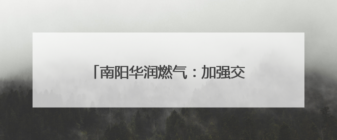 南阳华润燃气：加强交流合作 扛牢保供职责