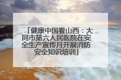 健康中国看山西：大同市第六人民医院在安全生产宣传月开展消防安全知识培训