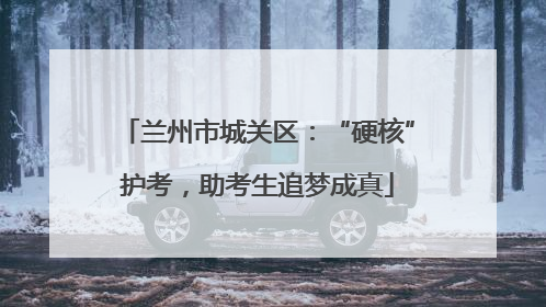 兰州市城关区：“硬核”护考，助考生追梦成真