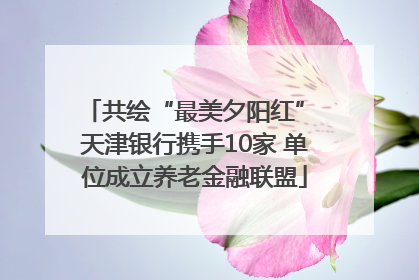 共绘“最美夕阳红” 天津银行携手10家 单位成立养老金融联盟