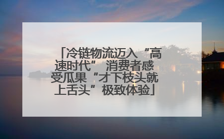 冷链物流迈入“高速时代” 消费者感受瓜果“才下枝头就上舌头”极致体验