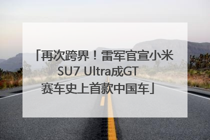 再次跨界！雷军官宣小米SU7 Ultra成GT赛车史上首款中国车