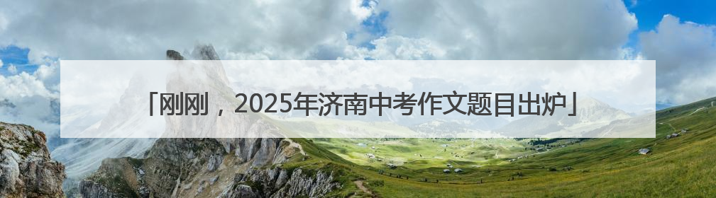 刚刚，2025年济南中考作文题目出炉