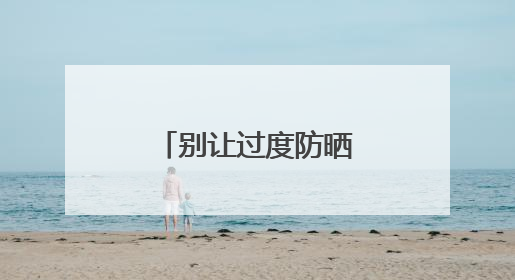 别让过度防晒“偷走”你的骨头！防晒和健康之间这样平衡
