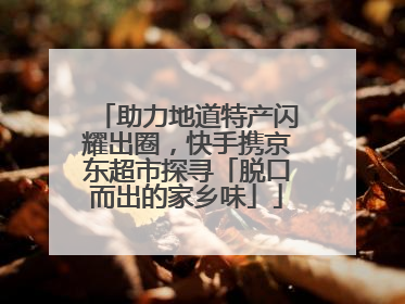 助力地道特产闪耀出圈，快手携京东超市探寻「脱口而出的家乡味」