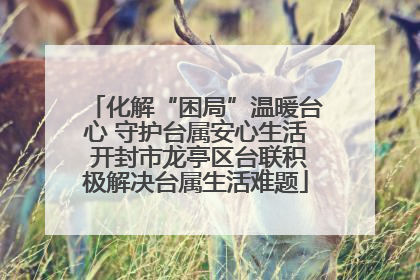 化解“困局”温暖台心 守护台属安心生活 开封市龙亭区台联积极解决台属生活难题