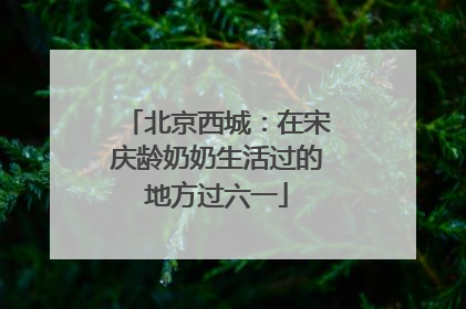 北京西城：在宋庆龄奶奶生活过的地方过六一
