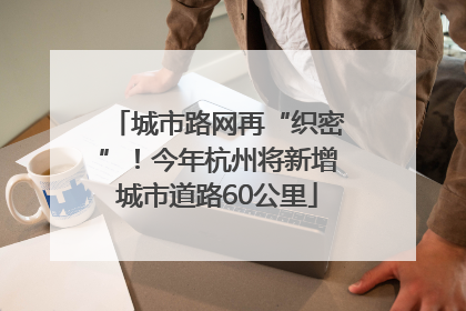 城市路网再“织密”！今年杭州将新增城市道路60公里