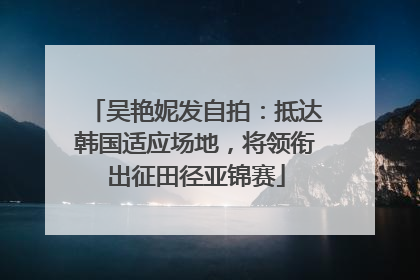 吴艳妮发自拍：抵达韩国适应场地，将领衔出征田径亚锦赛