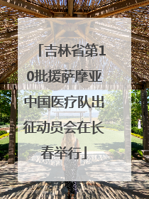 吉林省第10批援萨摩亚中国医疗队出征动员会在长春举行