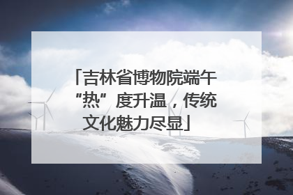 吉林省博物院端午“热”度升温，传统文化魅力尽显