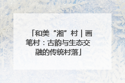 和美“湘”村｜画笔村：古韵与生态交融的传统村落