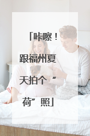 咔嚓！跟福州夏天拍个“荷”照