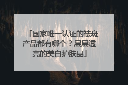 国家唯一认证的祛斑产品都有哪个？层层透亮的美白护肤品