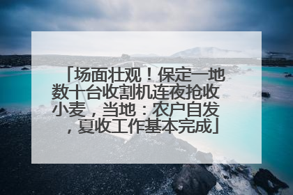 场面壮观！保定一地数十台收割机连夜抢收小麦，当地：农户自发，夏收工作基本完成