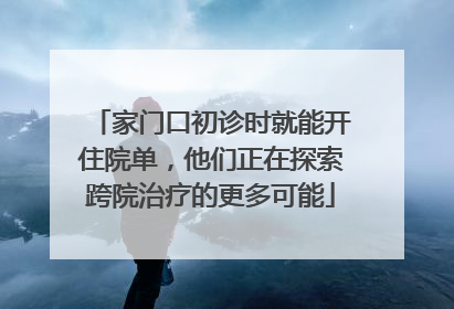 家门口初诊时就能开住院单，他们正在探索跨院治疗的更多可能