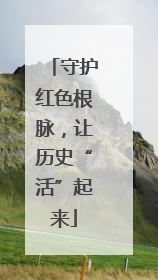 守护红色根脉，让历史“活”起来