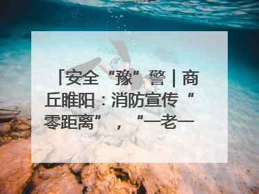安全“豫”警｜商丘睢阳：消防宣传“零距离”，“一老一小”同守护