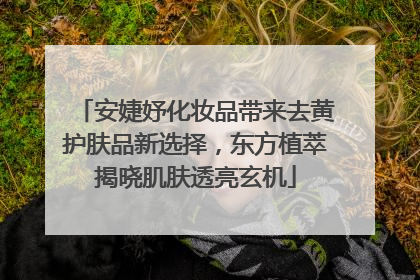安婕妤化妆品带来去黄护肤品新选择，东方植萃揭晓肌肤透亮玄机