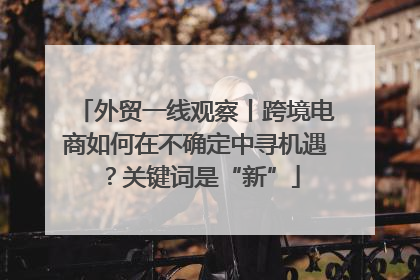 外贸一线观察丨跨境电商如何在不确定中寻机遇？关键词是“新”