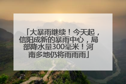 大暴雨继续！今天起，信阳成新的暴雨中心，局部降水量300毫米！河南多地仍将雨雨雨