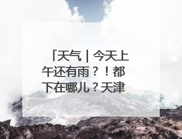 天气｜今天上午还有雨？！都下在哪儿？天津最新预报→