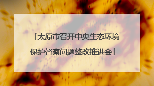 太原市召开中央生态环境保护督察问题整改推进会