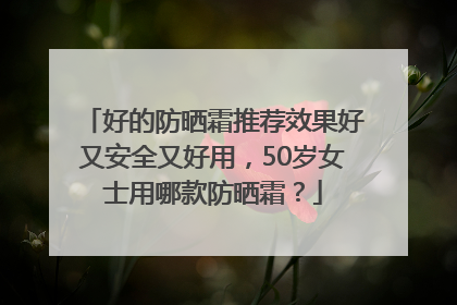 好的防晒霜推荐效果好又安全又好用，50岁女士用哪款防晒霜？