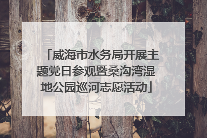 威海市水务局开展主题党日参观暨桑沟湾湿地公园巡河志愿活动