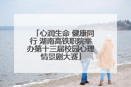 心润生命 健康同行 湖南高铁职院举办第十三届校园心理情景剧大赛