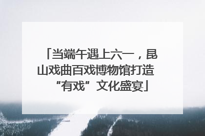 当端午遇上六一，昆山戏曲百戏博物馆打造“有戏”文化盛宴