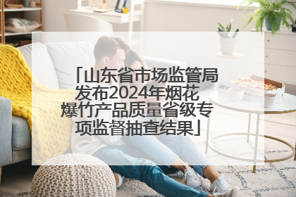 山东省市场监管局发布2024年烟花爆竹产品质量省级专项监督抽查结果