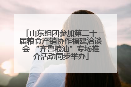 山东组团参加第二十一届粮食产销协作福建洽谈会 “齐鲁粮油”专场推介活动同步举办
