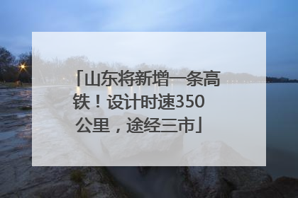 山东将新增一条高铁！设计时速350公里，途经三市