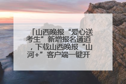 山西晚报“爱心送考生”新增报名通道，下载山西晚报“山河+”客户端一键开启高考爱心护航
