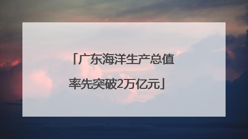 广东海洋生产总值率先突破2万亿元