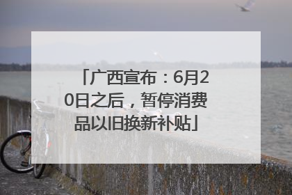 广西宣布：6月20日之后，暂停消费品以旧换新补贴