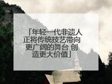 年轻一代非遗人正将传统技艺带向更广阔的舞台 创造更大价值