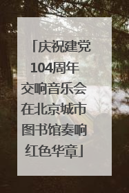 庆祝建党104周年交响音乐会在北京城市图书馆奏响红色华章