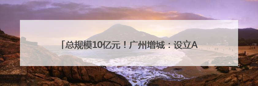 总规模10亿元！广州增城：设立AIC基金赋能现代化产业体系建设