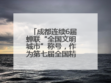 成都连续6届蝉联“全国文明城市”称号，作为第七届全国精神文明建设优秀城市代表参会