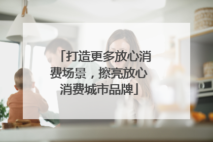打造更多放心消费场景，擦亮放心消费城市品牌
