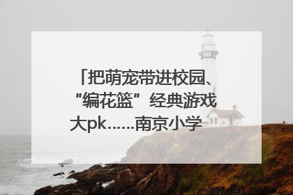 把萌宠带进校园、“编花篮”经典游戏大pk……南京小学花式“庆六一”