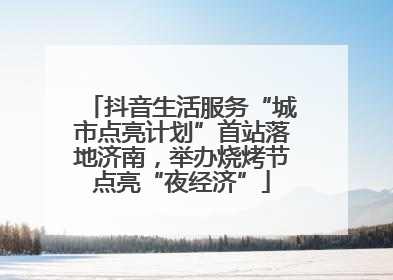 抖音生活服务“城市点亮计划”首站落地济南，举办烧烤节点亮“夜经济”