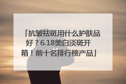 抗皱祛斑用什么护肤品好？6.18美白淡斑开箱！前十名排行榜产品