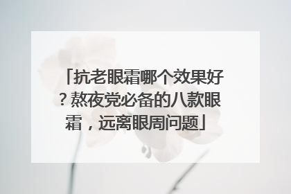 抗老眼霜哪个效果好？熬夜党必备的八款眼霜，远离眼周问题